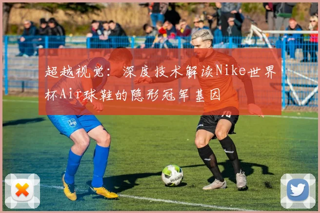 超越视觉：深度技术解读Nike世界杯Air球鞋的隐形冠军基因