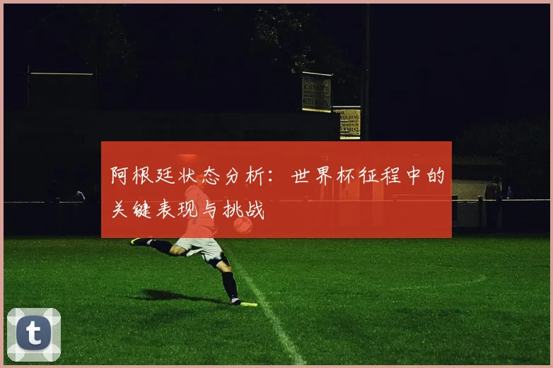 阿根廷状态分析：世界杯征程中的关键表现与挑战