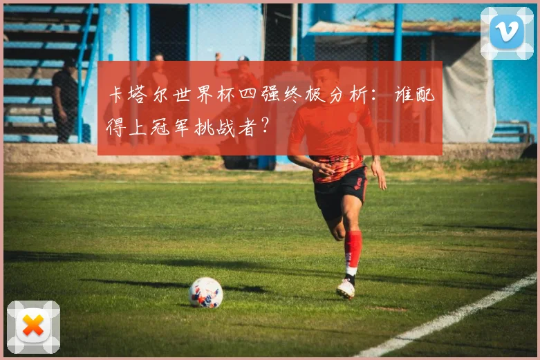 卡塔尔世界杯四强终极分析：谁配得上冠军挑战者？